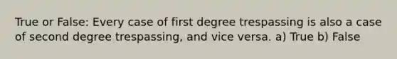 True or False: Every case of first degree trespassing is also a case of second degree trespassing, and vice versa. a) True b) False