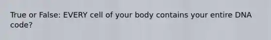 True or False: EVERY cell of your body contains your entire DNA code?