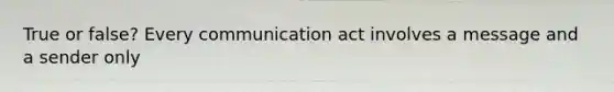 True or false? Every communication act involves a message and a sender only