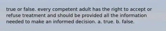 true or false. every competent adult has the right to accept or refuse treatment and should be provided all the information needed to make an informed decision. a. true. b. false.