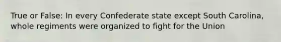 True or False: In every Confederate state except South Carolina, whole regiments were organized to fight for the Union