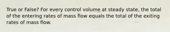 True or False? For every control volume at steady state, the total of the entering rates of mass flow equals the total of the exiting rates of mass flow.