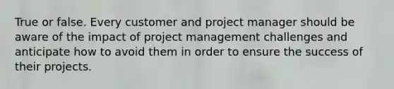 True or false. Every customer and project manager should be aware of the impact of project management challenges and anticipate how to avoid them in order to ensure the success of their projects.