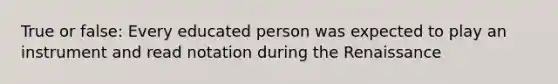 True or false: Every educated person was expected to play an instrument and read notation during the Renaissance