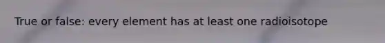 True or false: every element has at least one radioisotope