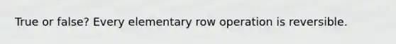 True or false? Every elementary row operation is reversible.