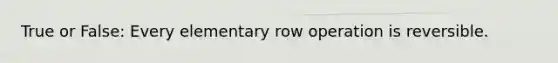 True or False: Every elementary row operation is reversible.