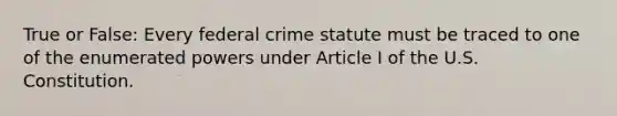 True or False: Every federal crime statute must be traced to one of the enumerated powers under Article I of the U.S. Constitution.