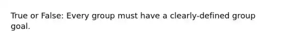 True or False: Every group must have a clearly-defined group goal.