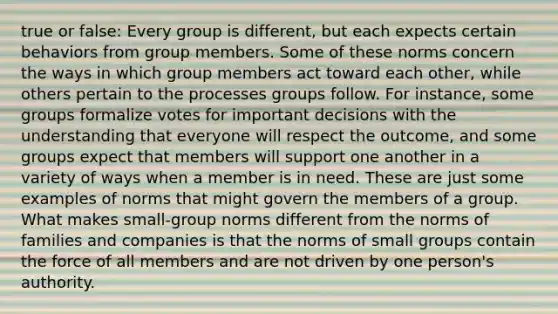 true or false: Every group is different, but each expects certain behaviors from group members. Some of these norms concern the ways in which group members act toward each other, while others pertain to the processes groups follow. For instance, some groups formalize votes for important decisions with the understanding that everyone will respect the outcome, and some groups expect that members will support one another in a variety of ways when a member is in need. These are just some examples of norms that might govern the members of a group. What makes small-group norms different from the norms of families and companies is that the norms of small groups contain the force of all members and are not driven by one person's authority.