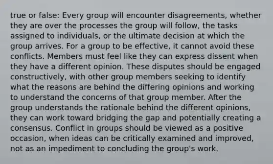 true or false: Every group will encounter disagreements, whether they are over the processes the group will follow, the tasks assigned to individuals, or the ultimate decision at which the group arrives. For a group to be effective, it cannot avoid these conflicts. Members must feel like they can express dissent when they have a different opinion. These disputes should be engaged constructively, with other group members seeking to identify what the reasons are behind the differing opinions and working to understand the concerns of that group member. After the group understands the rationale behind the different opinions, they can work toward bridging the gap and potentially creating a consensus. Conflict in groups should be viewed as a positive occasion, when ideas can be critically examined and improved, not as an impediment to concluding the group's work.