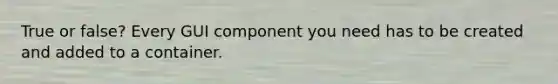 True or false? Every GUI component you need has to be created and added to a container.