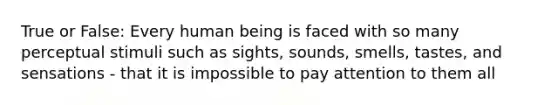 True or False: Every human being is faced with so many perceptual stimuli such as sights, sounds, smells, tastes, and sensations - that it is impossible to pay attention to them all