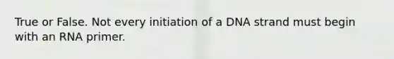 True or False. Not every initiation of a DNA strand must begin with an RNA primer.