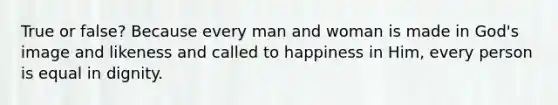 True or false? Because every man and woman is made in God's image and likeness and called to happiness in Him, every person is equal in dignity.