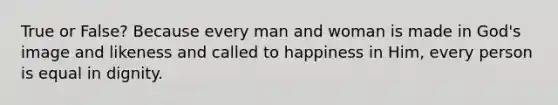 True or False? Because every man and woman is made in God's image and likeness and called to happiness in Him, every person is equal in dignity.