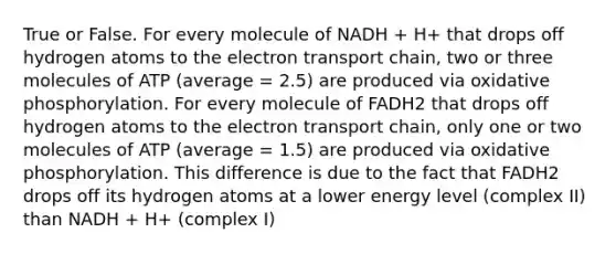 True or False. For every molecule of NADH + H+ that drops off hydrogen atoms to the electron transport chain, two or three molecules of ATP (average = 2.5) are produced via oxidative phosphorylation. For every molecule of FADH2 that drops off hydrogen atoms to the electron transport chain, only one or two molecules of ATP (average = 1.5) are produced via oxidative phosphorylation. This difference is due to the fact that FADH2 drops off its hydrogen atoms at a lower energy level (complex II) than NADH + H+ (complex I)