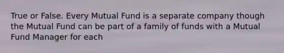 True or False. Every Mutual Fund is a separate company though the Mutual Fund can be part of a family of funds with a Mutual Fund Manager for each