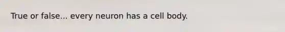 True or false... every neuron has a cell body.