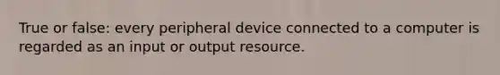 True or false: every peripheral device connected to a computer is regarded as an input or output resource.