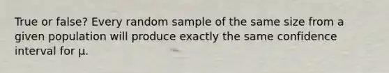 True or false? Every random sample of the same size from a given population will produce exactly the same confidence interval for μ.