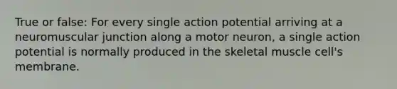 True or false: For every single action potential arriving at a neuromuscular junction along a motor neuron, a single action potential is normally produced in the skeletal muscle cell's membrane.