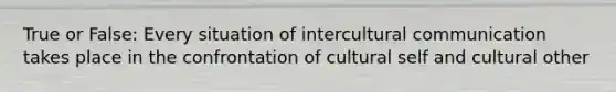 True or False: Every situation of <a href='https://www.questionai.com/knowledge/kL3IlqgCtT-intercultural-communication' class='anchor-knowledge'>intercultural communication</a> takes place in the confrontation of cultural self and cultural other