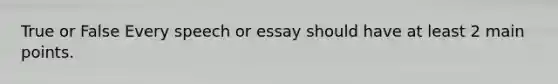 True or False Every speech or essay should have at least 2 main points.