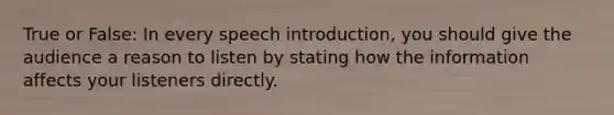 True or False: In every speech introduction, you should give the audience a reason to listen by stating how the information affects your listeners directly.