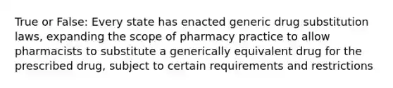 True or False: Every state has enacted generic drug substitution laws, expanding the scope of pharmacy practice to allow pharmacists to substitute a generically equivalent drug for the prescribed drug, subject to certain requirements and restrictions