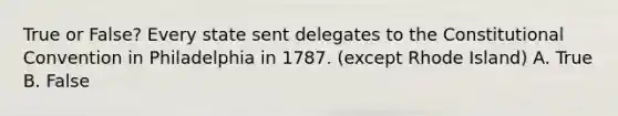 True or False? Every state sent delegates to the Constitutional Convention in Philadelphia in 1787. (except Rhode Island) A. True B. False