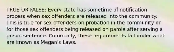 TRUE OR FALSE: Every state has sometime of notification process when sex offenders are released into the community. This is true for sex offenders on probation in the community or for those sex offenders being released on parole after serving a prison sentence. Commonly, these requirements fall under what are known as Megan's Laws.