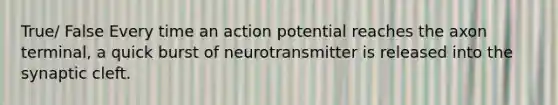 True/ False Every time an action potential reaches the axon terminal, a quick burst of neurotransmitter is released into the synaptic cleft.