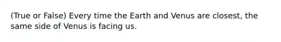 (True or False) Every time the Earth and Venus are closest, the same side of Venus is facing us.