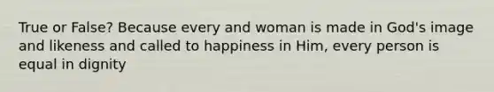 True or False? Because every and woman is made in God's image and likeness and called to happiness in Him, every person is equal in dignity