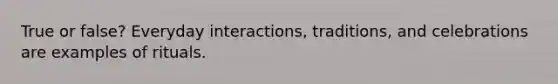 True or false? Everyday interactions, traditions, and celebrations are examples of rituals.