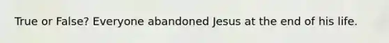 True or False? Everyone abandoned Jesus at the end of his life.