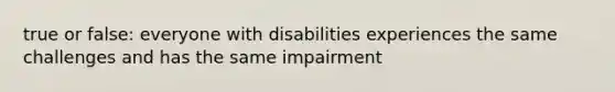 true or false: everyone with disabilities experiences the same challenges and has the same impairment