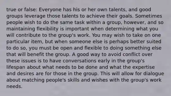 true or false: Everyone has his or her own talents, and good groups leverage those talents to achieve their goals. Sometimes people wish to do the same task within a group, however, and so maintaining flexibility is important when determining what you will contribute to the group's work. You may wish to take on one particular item, but when someone else is perhaps better suited to do so, you must be open and flexible to doing something else that will benefit the group. A good way to avoid conflict over these issues is to have conversations early in the group's lifespan about what needs to be done and what the expertise and desires are for those in the group. This will allow for dialogue about matching people's skills and wishes with the group's work needs.