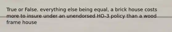 True or False. everything else being equal, a brick house costs more to insure under an unendorsed HO-3 policy than a wood frame house