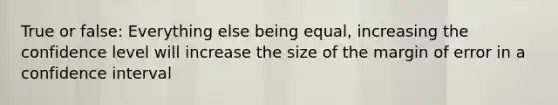 True or false: Everything else being equal, increasing the confidence level will increase the size of the margin of error in a confidence interval