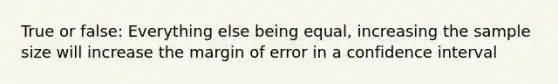 True or false: Everything else being equal, increasing the sample size will increase the margin of error in a confidence interval