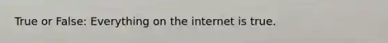 True or False: Everything on the internet is true.