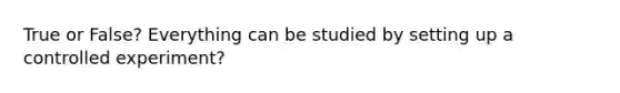 True or False? Everything can be studied by setting up a controlled experiment?