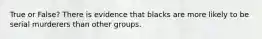 True or False? There is evidence that blacks are more likely to be serial murderers than other groups.