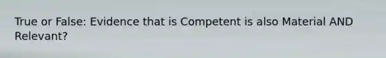 True or False: Evidence that is Competent is also Material AND Relevant?