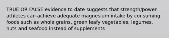 TRUE OR FALSE evidence to date suggests that strength/power athletes can achieve adequate magnesium intake by consuming foods such as whole grains, green leafy vegetables, legumes, nuts and seafood instead of supplements