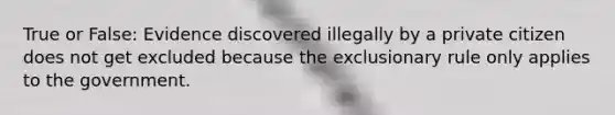 True or False: Evidence discovered illegally by a private citizen does not get excluded because the exclusionary rule only applies to the government.