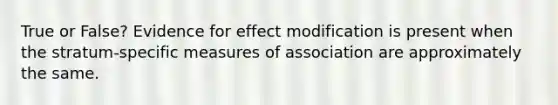 True or False? Evidence for effect modification is present when the stratum-specific measures of association are approximately the same.