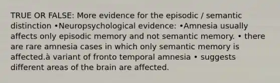 TRUE OR FALSE: More evidence for the episodic / semantic distinction •Neuropsychological evidence: •Amnesia usually affects only episodic memory and not semantic memory. • there are rare amnesia cases in which only semantic memory is affected.à variant of fronto temporal amnesia • suggests different areas of the brain are affected.